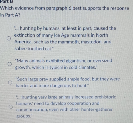 Which evidence from paragraph 6 best supports the response
in Part A?
"... hunting by humans, at least in part, caused the
extinction of many Ice Age mammals in North
America, such as the mammoth, mastodon, and
saber-toothed cat."
"Many animals exhibited gigantism, or oversized
growth, which is typical in cold climates."
"Such large prey supplied ample food, but they were
harder and more dangerous to hunt."
''... hunting very large animals increased prehistoric
humans' need to develop cooperation and
communication, even with other hunter-gatherer
groups."