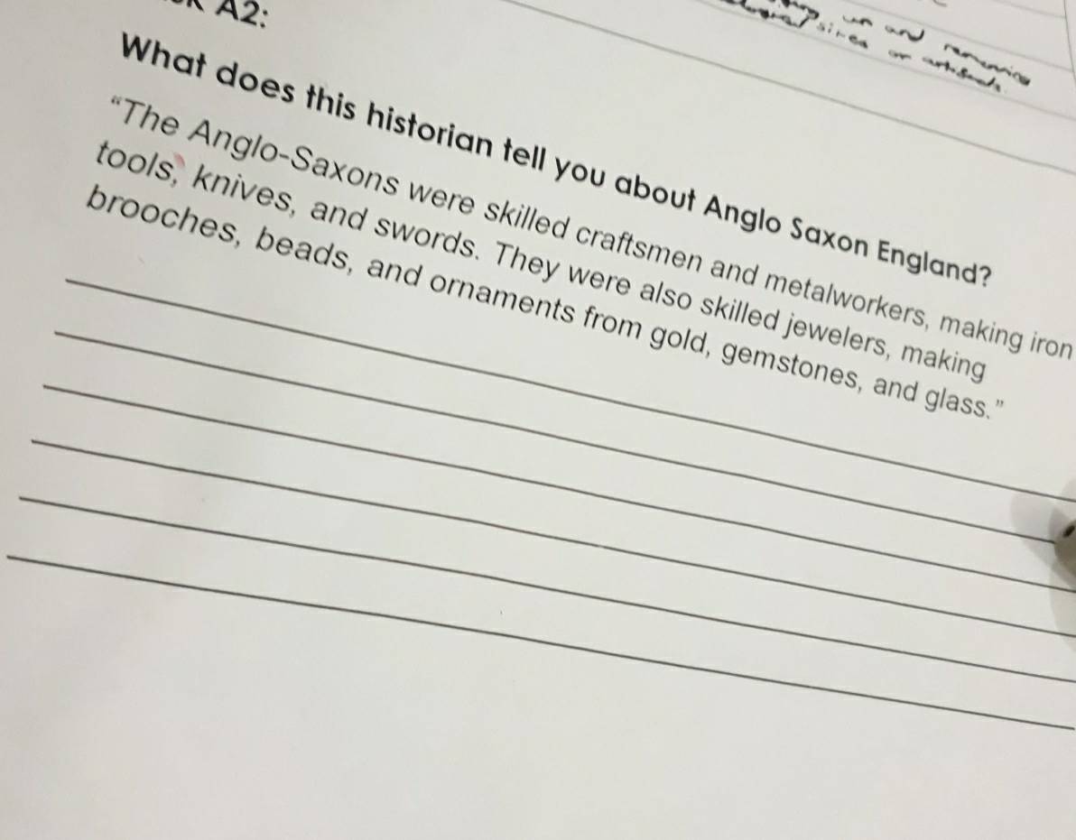 A2: 
_ 
What does this historian tell you about Anglo Saxon England 
_ 
The Anglo-Saxons were skilled craftsmen and metalworkers, making iro 
_ 
ools, knives, and swords. They were also skilled jewelers, making 
_brooches, beads, and ornaments from gold, gemstones, and glass. 
_ 
_ 
_