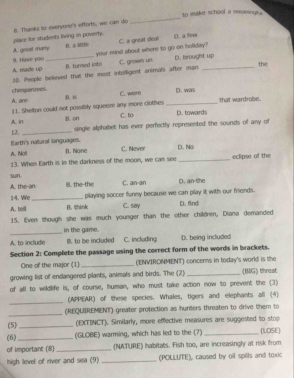 to make school a meaningful
8. Thanks to everyone's efforts, we can do
_
place for students living in poverty.
A. great many B. a little C. a great deal D. a few
9. Have you your mind about where to go on holiday?
A. made up _B. turned into C. grown un D. brought up
the
10. People believed that the most intelligent animals after man
chimpanzees.
A. are B. is C. were_
D. was
11. Shelton could not possibly squeeze any more clothes that wardrobe.
C. to D. towards
A. in B. on
12. _single alphabet has ever perfectly represented the sounds of any of
Earth's natural languages.
A. Not B. None C. Never D. No
13. When Earth is in the darkness of the moon, we can see _eclipse of the
sun.
A. the-an B. the-the C. an-an D. an-the
14. We_ playing soccer funny because we can play it with our friends.
A. tell B. think C. say D. find
15. Even though she was much younger than the other children, Diana demanded
_
in the game.
A. to include B. to be included C. including D. being included
Section 2: Complete the passage using the correct form of the words in brackets.
One of the major (1) _(ENVIRONMENT) concerns in today's world is the
growing list of endangered plants, animals and birds. The (2) _(BIG) threat
of all to wildlife is, of course, human, who must take action now to prevent the (3)
_
(APPEAR) of these species. Whales, tigers and elephants all (4)
_
(REQUIREMENT) greater protection as hunters threaten to drive them to
(5) _(EXTINCT). Similarly, more effective measures are suggested to stop
(6) _(GLOBE) warming, which has led to the (7) _(LOSE)
of important (8) _(NATURE) habitats. Fish too, are increasingly at risk from
high level of river and sea (9) _(POLLUTE), caused by oil spills and toxic
