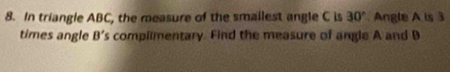 In triangle ABC, the measure of the smailest angle C is 30° Angle A is 3
times angle B's complimentary. Find the measure of angle A and B