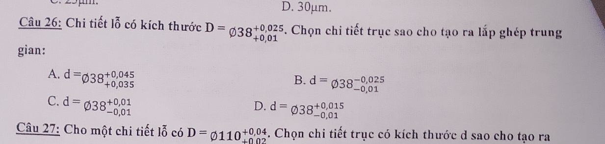 25μm. D. 30μm.
Câu 26: Chi tiết lỗ có kích thước D=varnothing 38beginarrayr +0,025 +0,01endarray. Chọn chi tiết trục sao cho tạo ra lắp ghép trung
gian:
A. d=varnothing 38beginarrayr +0,045 +0,035endarray
B. d=varnothing 38_(-0,01)^(-0,025)
C. d=varnothing 38beginarrayr +0,01 -0,01endarray
D. d=varnothing 38_(-0,01)^(+0,015)
Câu 27: Cho một chi tiết lỗ có D=varnothing 110^(+0,04) +002. Chọn chi tiết trục có kích thước d sao cho tạo ra