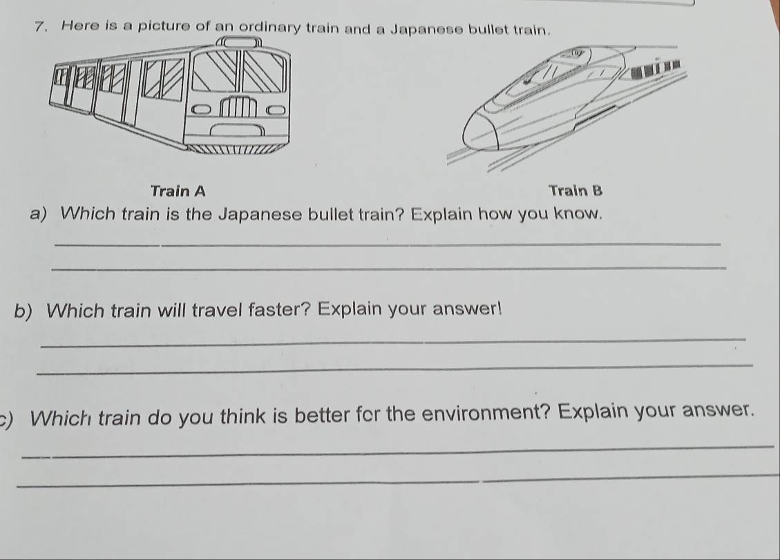 Here is a picture of an ordinary train and a Japanese bullet train. 
Train A Train B 
a) Which train is the Japanese bullet train? Explain how you know. 
_ 
_ 
b) Which train will travel faster? Explain your answer! 
_ 
_ 
c) Which train do you think is better for the environment? Explain your answer. 
_ 
_