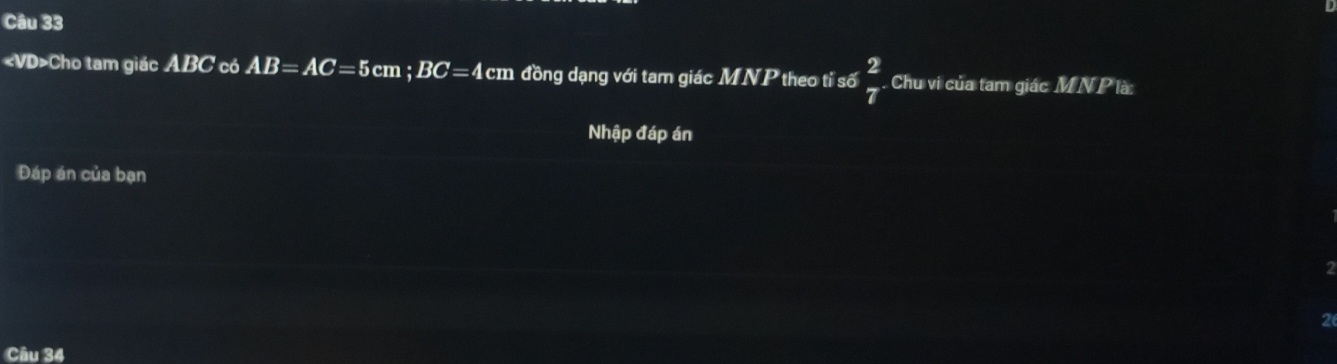 «VD>Cho tam giác ABC có AB=AC=5cm; BC=4cm đồng dạng với tam giác . MNF theo tỉ số  2/7 . Chu vi của tam giác MNP là: 
Nhập đáp án 
Đáp án của bạn 
2 
Câu 34