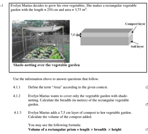 .1 Evelyn Marius decides to grow his own vegetables. She makes a rectangular vegetable 
garden with the length =250cm and area=3.75m^2. 
Compost layer 
rden 
Use the information above to answer questions that follow. 
4.1.1 Define the term “Area” according to the given context. 
(2 
4.1.2 Evelyn Marius wants to cover only the vegetable garden with shade- 
netting. Calculate the breadth (in metres) of the rectangular vegetable 
garden. (5 
4.1.3 Evelyn Marius adds a 7,5 cm layer of compost to her vegetable garden. 
Calculate the volume of the compost added. 
You may use the following formula:
Volume of a rectangular prism = length × breadth × height (3