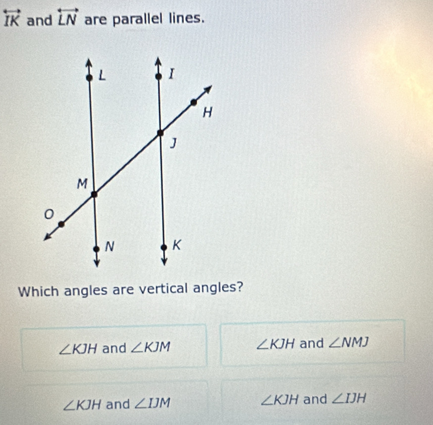 overleftrightarrow IK and overleftrightarrow LN are parallel lines.
Which angles are vertical angles?
∠ KJH and ∠ KJM ∠ KJH and ∠ NMJ
∠ KJH and ∠ IJM ∠ KJH and ∠ IJH