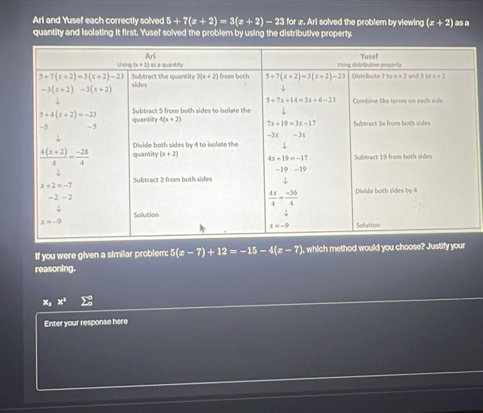 Ari and Yusef each correctly solved 5+7(x+2)=3(x+2)-23 for x. Ari solved the problem by viewing (x+2) as a
quantity and isolating it first. Yusef solved the problem by using the distributive property.
If you were given a similar problem: 5(x-7)+12=-15-4(x-7) , which method would you choose? Justify your
reasoning.
x_a x^3 sumlimits°
Enter your response here