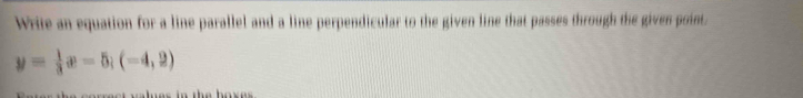 Write an equation for a line parallel and a line perpendicular to the given line that passes through the given point.
y= 1/3 x-5; (-4,2)
t lue s in the box e .