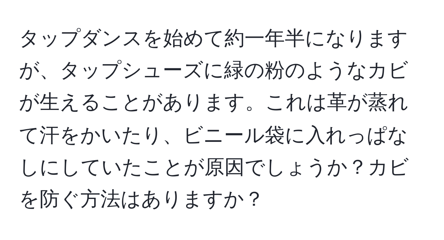 タップダンスを始めて約一年半になりますが、タップシューズに緑の粉のようなカビが生えることがあります。これは革が蒸れて汗をかいたり、ビニール袋に入れっぱなしにしていたことが原因でしょうか？カビを防ぐ方法はありますか？