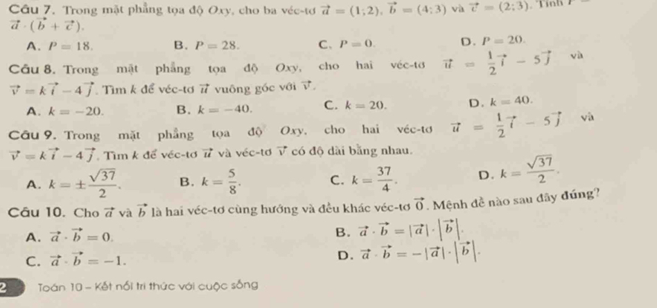 Trong mặt phẳng tọa độ Oxy, cho ba véc-tơ vector a=(1;2),vector b=(4;3) và vector v=(2;3) Tính
vector a· (vector b+vector c).
A. P=18. B. P=28. C、 P=0.
D. P=20.
Câu 8. Trong mật phẳng tọa độ Oxy, cho hai véc-tơ vector u= 1/2 vector i-5vector j và
vector v=kvector i-4vector j Tìm k để véc-tơ 7 vuông góc với vector v.
A. k=-20. B. k=-40. C. k=20. D. k=40.
Câu 9. Trong mặt phẳng tọa độ Oxy, cho hai véc-tơ vector u= 1/2 vector i-5vector j và
vector v=kvector i-4vector j. Tìm k để véc-tơ # và véc-tơ √ có độ dài bằng nhau.
A. k=±  sqrt(37)/2 . B. k= 5/8 . C. k= 37/4 .
D. k= sqrt(37)/2 .
Câu 10. Cho vector a và vector b là hai véc-tơ cùng hướng và đều khác véc-tơ vector 0. Mệnh đề nào sau đãy đúng?
A. vector a· vector b=0.
B. vector a· vector b=|vector a|· |vector b|.
C. vector a· vector b=-1.
D. vector a· vector b=-|vector a|· |vector b|.
2  Toán 10 - Kết nổi tri thức với cuộc sống