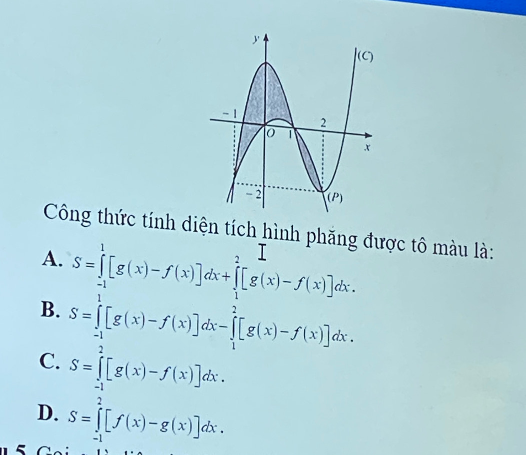 Công thức tính diện tích hình phăng được tô màu là:
A.
B. S=∈tlimits _(-1)^1[g(x)-f(x)]dx+∈tlimits _1^2[g(x)-f(x)]dx-∈tlimits _1^2[g(x)-f(x)]dx
C. S=∈tlimits _(-1)^2[g(x)-f(x)]dx.
D. S=∈tlimits _(-1)^2[f(x)-g(x)]dx.