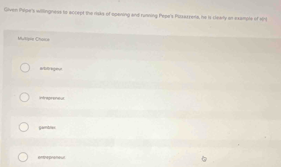 Given Pépe's willingness to accept the risks of opening and running Pepe's Pizzazzeria, he is clearly an example of a(n)
Multiple Choice
arbitrageur.
intrapreneur
gambler.
entrepreneur.