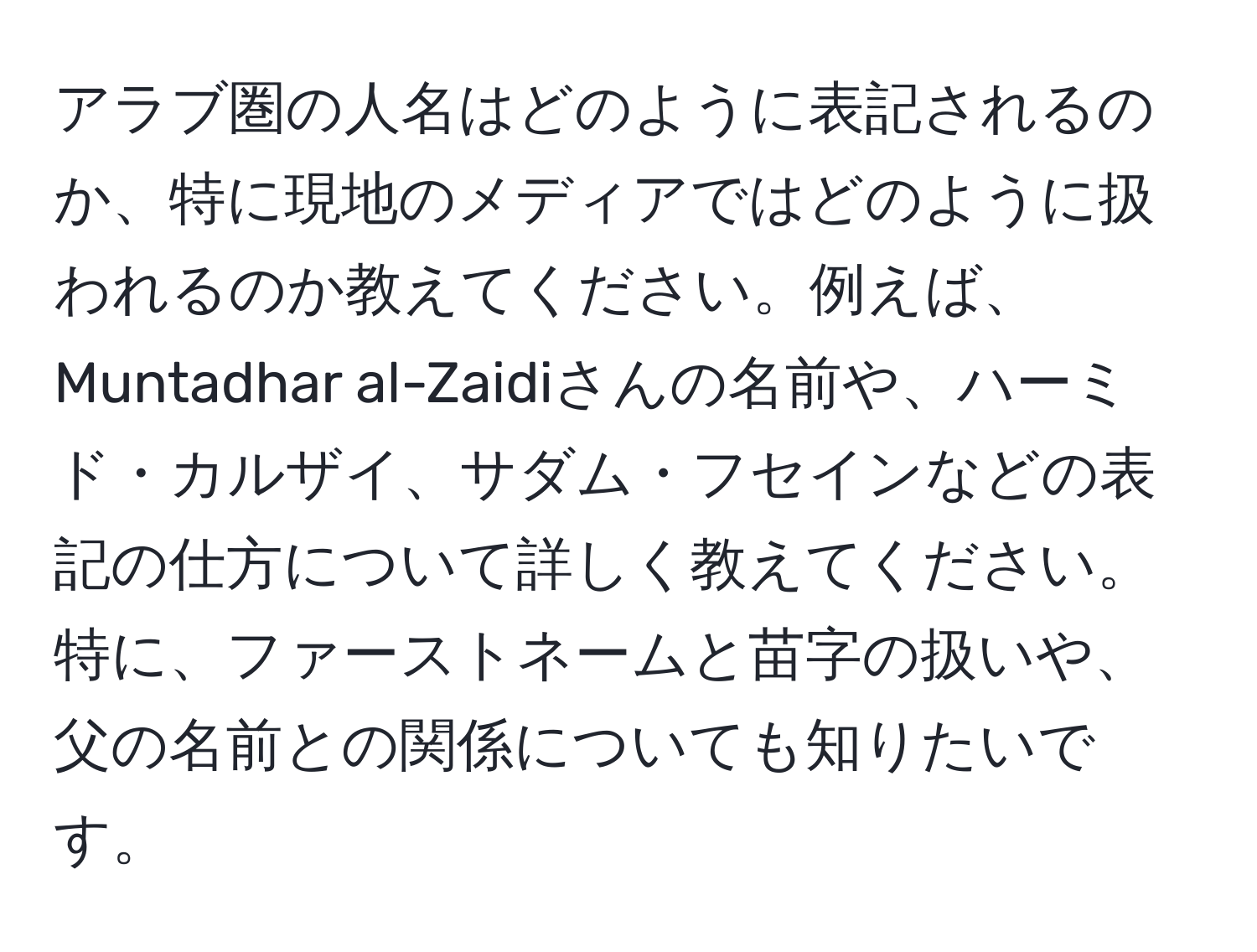 アラブ圏の人名はどのように表記されるのか、特に現地のメディアではどのように扱われるのか教えてください。例えば、Muntadhar al-Zaidiさんの名前や、ハーミド・カルザイ、サダム・フセインなどの表記の仕方について詳しく教えてください。特に、ファーストネームと苗字の扱いや、父の名前との関係についても知りたいです。