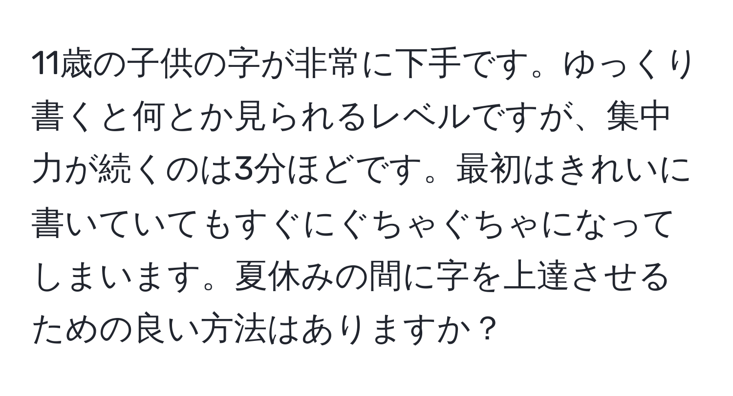 11歳の子供の字が非常に下手です。ゆっくり書くと何とか見られるレベルですが、集中力が続くのは3分ほどです。最初はきれいに書いていてもすぐにぐちゃぐちゃになってしまいます。夏休みの間に字を上達させるための良い方法はありますか？