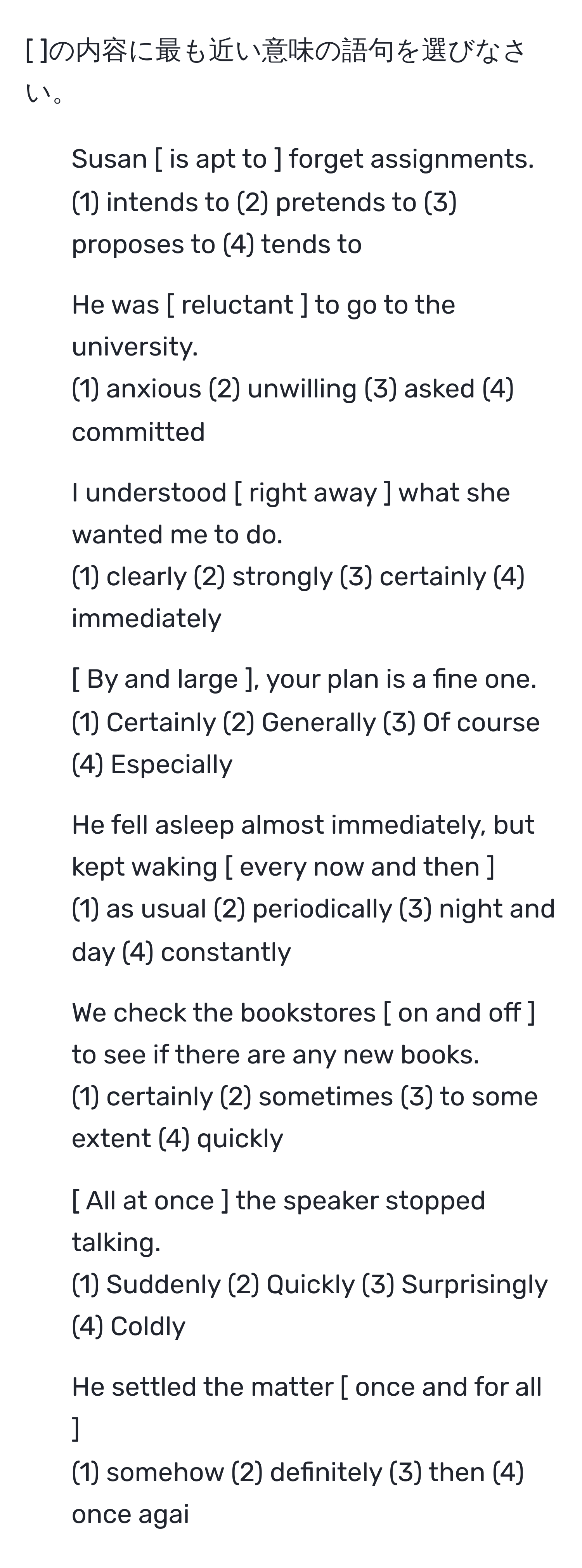 [ ]の内容に最も近い意味の語句を選びなさい。

1. Susan [ is apt to ] forget assignments.
(1) intends to (2) pretends to (3) proposes to (4) tends to

2. He was [ reluctant ] to go to the university.
(1) anxious (2) unwilling (3) asked (4) committed

3. I understood [ right away ] what she wanted me to do.
(1) clearly (2) strongly (3) certainly (4) immediately

4. [ By and large ], your plan is a fine one.
(1) Certainly (2) Generally (3) Of course (4) Especially

5. He fell asleep almost immediately, but kept waking [ every now and then ].
(1) as usual (2) periodically (3) night and day (4) constantly

6. We check the bookstores [ on and off ] to see if there are any new books.
(1) certainly (2) sometimes (3) to some extent (4) quickly

7. [ All at once ] the speaker stopped talking.
(1) Suddenly (2) Quickly (3) Surprisingly (4) Coldly

8. He settled the matter [ once and for all ].
(1) somehow (2) definitely (3) then (4) once agai