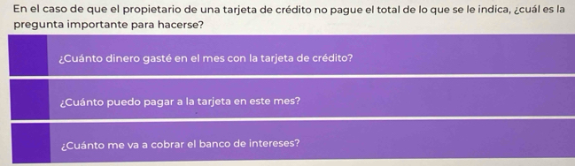 En el caso de que el propietario de una tarjeta de crédito no pague el total de lo que se le indica, ¿cuál es la 
pregunta importante para hacerse? 
¿Cuánto dinero gasté en el mes con la tarjeta de crédito? 
¿Cuánto puedo pagar a la tarjeta en este mes? 
¿Cuánto me va a cobrar el banco de intereses?