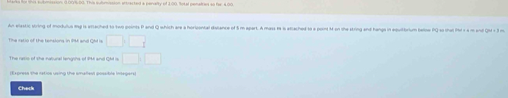 arks for this submission: 0.00/6.00. This submission attracted a penalty of 2.00. Total penalties so far 4.00
An elastic string of modulus mg is attached to two points P and Q which are a horizontal distance of 5 m apart. A mass m is attached to a point M on the string and hangs in equilibrium below PQ so that PM = 4m and QM=3 m
The ratio of the tensions in PM and QM is □ :□
The ralio of the natural lengths of PM and QM is □ :□
(Express the ratios using the smallest possible integers) 
Check