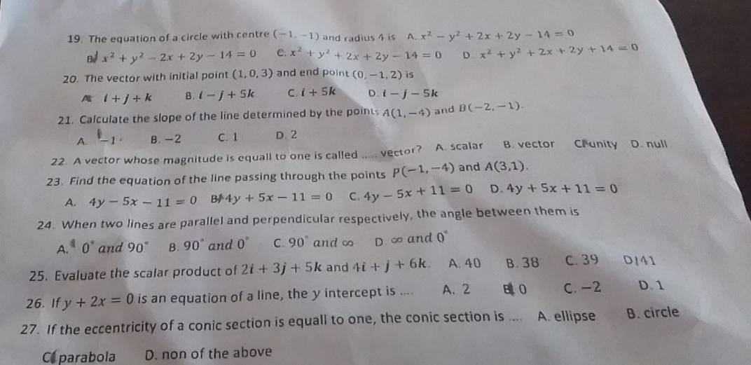 The equation of a circle with centre (-1,-1) and radius 4 is A. x^2-y^2+2x+2y-14=0
x^2+y^2-2x+2y-14=0 C. x^2+y^2+2x+2y-14=0 D x^2+y^2+2x+2y+14=0
20. The vector with initial point (1,0,3) and end point (0,-1,2) is
i+j+k B. i-j+5k C i+5k D. i-j-5k
21. Calculate the slope of the line determined by the points A(1,-4) and B(-2,-1).
A. l_-1 B. -2 C. 1 D. 2
22. A vector whose magnitude is equall to one is called ..... vector? A. scalar B. vector C. unity D. null
23. Find the equation of the line passing through the points p(-1,-4) and A(3,1).
A. 4y-5x-11=0 B 4y+5x-11=0 C. 4y-5x+11=0 D. 4y+5x+11=0
24. When two lines are parallel and perpendicular respectively, the angle between them is
A. ^110° and 90° B. 90° and 0° C. 90° and ∞ D. ∞ and 0°
25. Evaluate the scalar product of 2i+3j+5k and 4i+j+6k. A. 40 B. 38 C. 39 D/41
26. If y+2x=0 is an equation of a line, the y intercept is .... A、 2 B 0 C. -2 D. 1
27. If the eccentricity of a conic section is equall to one, the conic section is .... A. ellipse B. circle
Ca parabola D. non of the above