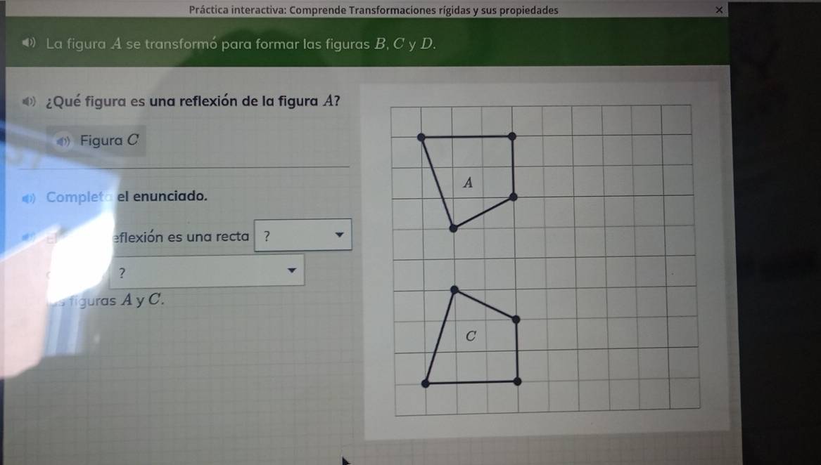 Práctica interactiva: Comprende Transformaciones rígidas y sus propiedades × 
◆ La figura A se transformó para formar las figuras B, C y D. 
¿Qué figura es una reflexión de la figura A? 
Figura C 
) Completa el enunciado. 
eflexión es una recta ? 
? 
us figuras A y C.