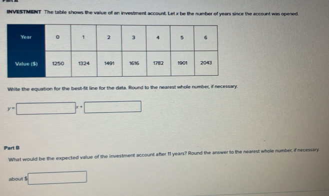 INVESTMENT The table shows the value of an investment account. Let x be the number of years since the account was opened. 
Write the equation for the best-fit line for the data. Round to the nearest whole number, if necessary.
y=□ x+□
Part B 
What would be the expected value of the investment account after 11 years? Round the answer to the nearest whole number, if necessary. 
about 5□ 