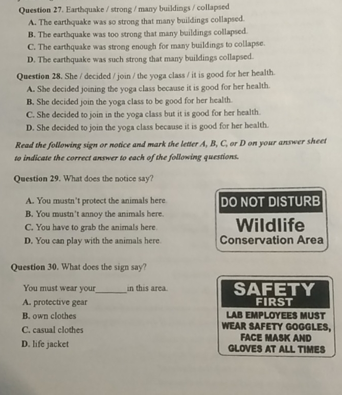 Earthquake / strong / many buildings / collapsed
A. The earthquake was so strong that many buildings collapsed.
B. The earthquake was too strong that many buildings collapsed.
C. The earthquake was strong enough for many buildings to collapse.
D. The earthquake was such strong that many buildings collapsed.
Question 28. She / decided / join / the yoga class / it is good for her health.
A. She decided joining the yoga class because it is good for her health.
B. She decided join the yoga class to be good for her health.
C. She decided to join in the yoga class but it is good for her health.
D. She decided to join the yoga class because it is good for her health.
Read the following sign or notice and mark the letter A, B, C, or D on your answer sheet
to indicate the correct answer to each of the following questions.
Question 29. What does the notice say?
A. You mustn't protect the animals here DO NOT DISTURB
B. You mustn’t annoy the animals here.
C. You have to grab the animals here Wildlife
D. You can play with the animals here. Conservation Area
Question 30. What does the sign say?
You must wear your_ in this area. SAFETY
A. protective gear FIRST
B. own clothes LAB EMPLOYEES MUST
WEAR SAFETY GOGGLES,
C. casual clothes FACE MASK AND
D. life jacket GLOVES AT ALL TIMES