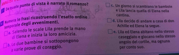 ANALISTL
Da quale punto di vista è narrato il romanzo?
c. Un giorno si scambiano le bambole
_e Lila lancia quella di Elena nella
* Numera le frasi ricostruendo l’esatto ordine
cantina.
temporale degli avvenimenti.
d. Lila decide di andare a casa di don
Achille ed Elena la segue.
a. Salendo le scale Lila prende la mano e. Lila ed Elena abitano nello stesso
di Elena e inizia la loro amicizia.
caseggiato e giocano nello stesso
b. Le due bambine si sottopongono angolo del cortile, ma ognuna
a varie prove di coraggio. per conto suo.