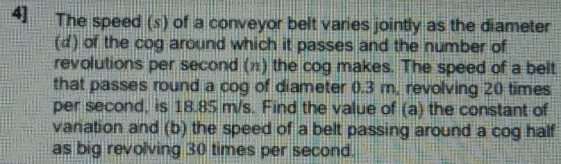 4] The speed (s) of a conveyor belt varies jointly as the diameter 
(d) of the cog around which it passes and the number of 
revolutions per second (π) the cog makes. The speed of a belt 
that passes round a cog of diameter 0.3 m, revolving 20 times
per second, is 18.85 m/s. Find the value of (a) the constant of 
variation and (b) the speed of a belt passing around a cog half 
as big revolving 30 times per second.