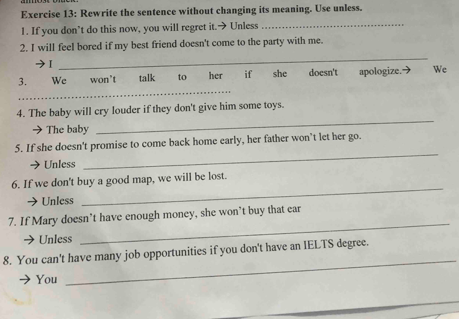 Rewrite the sentence without changing its meaning. Use unless. 
1. If you don’t do this now, you will regret it.→ Unless 
_ 
2. I will feel bored if my best friend doesn't come to the party with me. 
I 
_ 
_ 
3. We won’t talk to her if she doesn't apologize. We 
4. The baby will cry louder if they don't give him some toys. 
The baby 
_ 
_ 
5. If she doesn't promise to come back home early, her father won’t let her go. 
Unless 
6. If we don't buy a good map, we will be lost. 
Unless 
_ 
7. If Mary doesn’t have enough money, she won’t buy that ear 
Unless 
_ 
_ 
8. You can't have many job opportunities if you don't have an IELTS degree. 
You