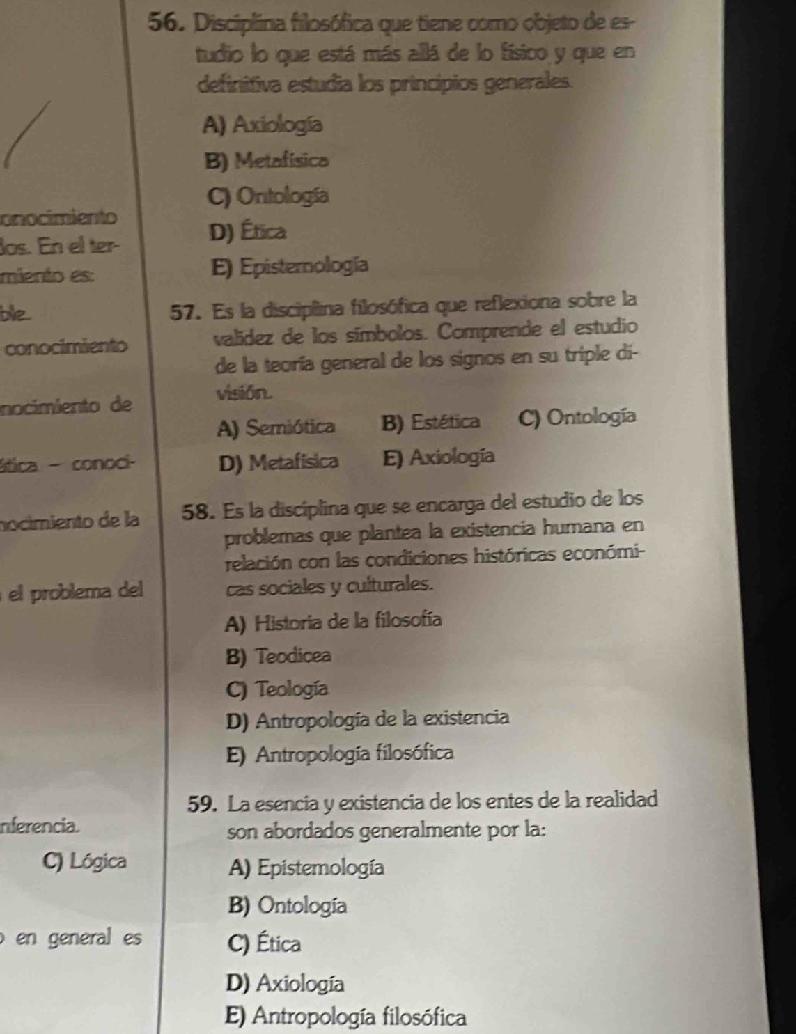 Disciplina filosófica que tiene como objeto de es-
tudio lo que está más allá de lo físico y que en
definitiva estudia los principios generales.
A) Axiología
B) Metafísico
C) Ontología
onocimiento
los. En el ter-
D) Ética
miento es: E) Episternología
ble 57. Es la disciplina filosófica que reflexiona sobre la
conocimiento valídez de los símbolos. Comprende el estudio
de la teoría general de los signos en su triple di-
visión.
nocimiento de
A) Semiótica B) Estética C) Ontología
ática - conoci- D) Metafísica E) Axiología
nocimiento de la 58. Es la disciplina que se encarga del estudio de los
problemas que plantea la existencia humana en
relación con las condiciones históricas económi-
el problema del cas sociales y culturales.
A) Historia de la filosofía
B) Teodicea
C) Teología
D) Antropología de la existencia
E) Antropología filosófica
59. La esencia y existencia de los entes de la realidad
nferencia.
son abordados generalmente por la:
C) Lógica A) Epistemología
B) Ontología
en general es C) Ética
D) Axiología
E) Antropología filosófica