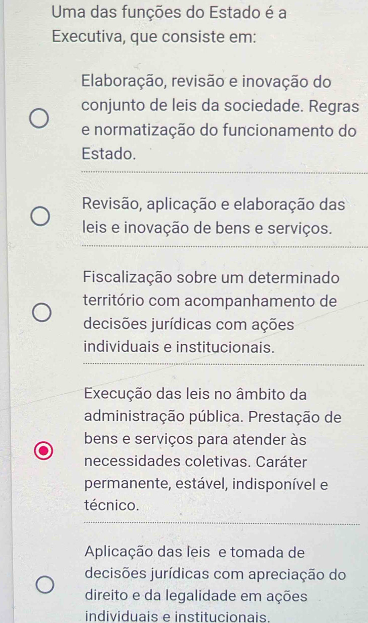 Uma das funções do Estado é a
Executiva, que consiste em:
Elaboração, revisão e inovação do
conjunto de leis da sociedade. Regras
e normatização do funcionamento do
Estado.
Revisão, aplicação e elaboração das
leis e inovação de bens e serviços.
Fiscalização sobre um determinado
território com acompanhamento de
decisões jurídicas com ações
individuais e institucionais.
Execução das leis no âmbito da
administração pública. Prestação de
bens e serviços para atender às
necessidades coletivas. Caráter
permanente, estável, indisponível e
técnico.
Aplicação das leis e tomada de
decisões jurídicas com apreciação do
direito e da legalidade em ações
individuais e institucionais.