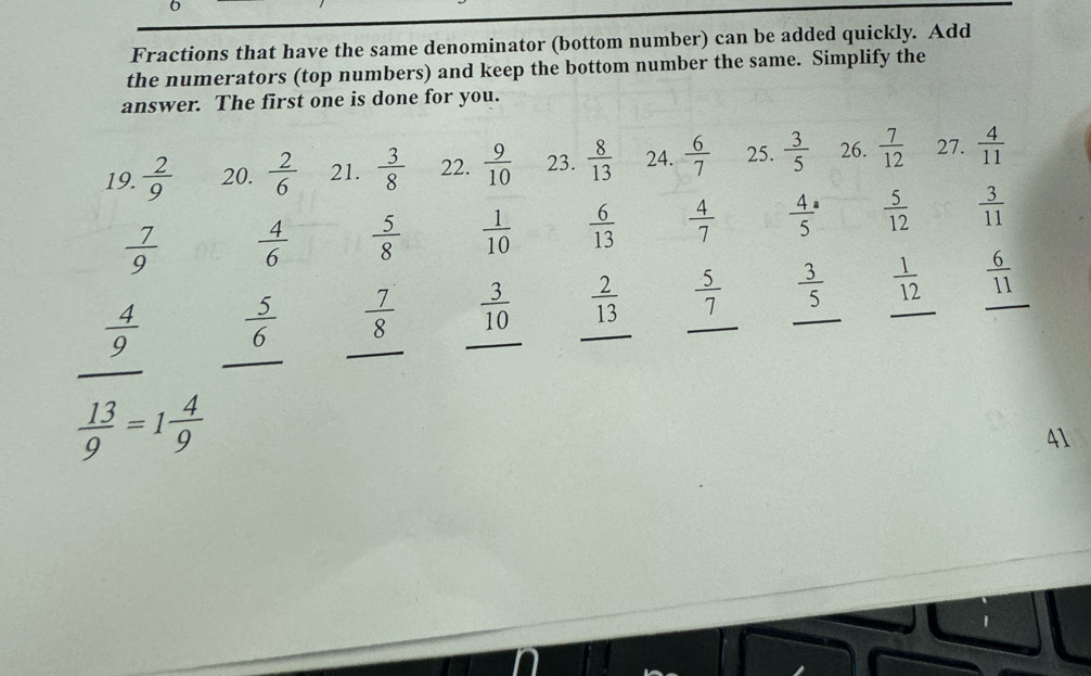 Fractions that have the same denominator (bottom number) can be added quickly. Add
the numerators (top numbers) and keep the bottom number the same. Simplify the
answer. The first one is done for you.
19.  2/9  20.  2/6  21.  3/8  22.  9/10  23.  8/13  24.  6/7  25.  3/5  26.  7/12  27.  4/11 
 7/9   4/6   5/8   1/10   6/13   4/7  frac 45^(a frac 5)12  3/11 
 4/9   5/6  _  7/8   3/10   2/13  _  5/7  _  3/5   1/12  _  6/11  _
_
_
 13/9 =1 4/9 
41
1