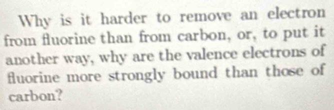 Why is it harder to remove an electron 
from fluorine than from carbon, or, to put it 
another way, why are the valence electrons of 
fluorine more strongly bound than those of 
carbon?