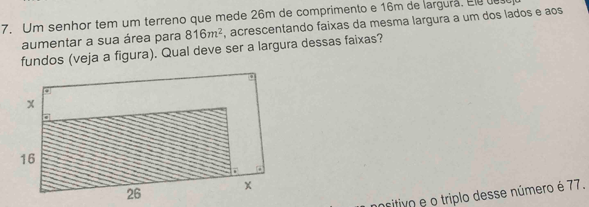 Um senhor tem um terreno que mede 26m de comprimento e 16m de largura. Ele e 
aumentar a sua área para 816m^2 , acrescentando faixas da mesma largura a um dos lados e aos 
fundos (veja a figura). Qual deve ser a largura dessas faixas? 
nositivo e o triplo desse número é 77.