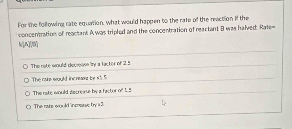 For the following rate equation, what would happen to the rate of the reaction if the
concentration of reactant A was tripled and the concentration of reactant B was halved: Rate=
k[A][B]
The rate would decrease by a factor of 2.5
The rate would increase by * 1.5
The rate would decrease by a factor of 1.5
The rate would increase by * 3