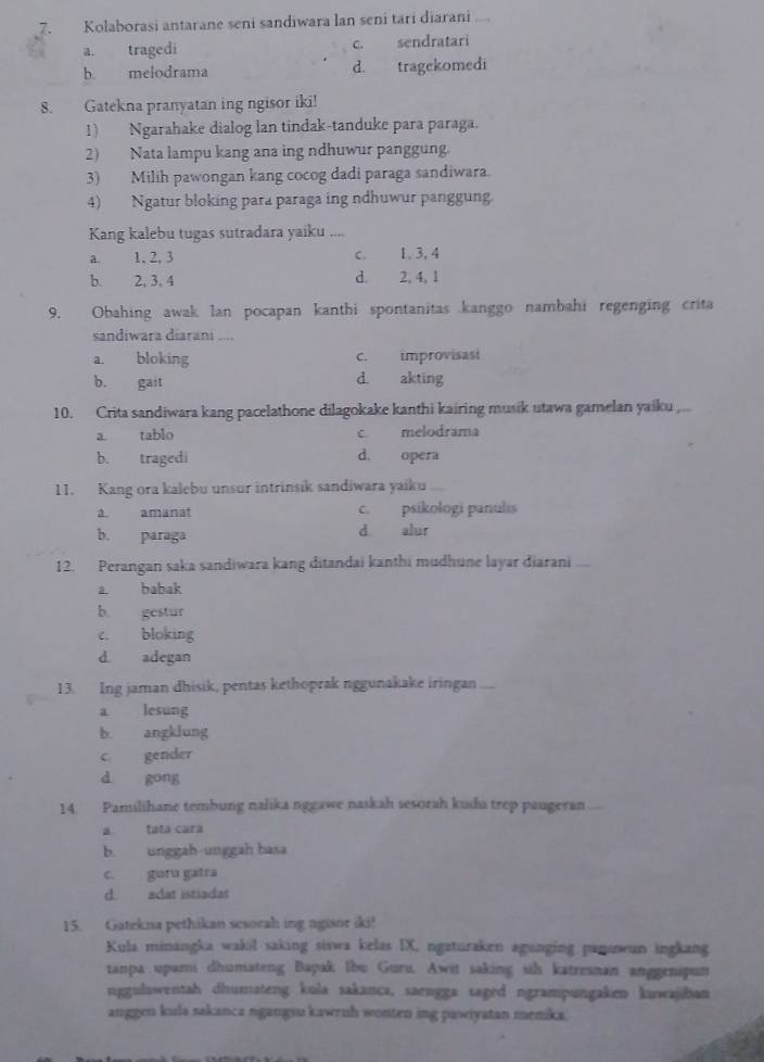 Kołaborasi antarane seni sandiwara lan seni tari diarani ,.,
a. tragedi c. sendratari
b. melodrama d. tragekomedi
8. Gatekna pranyatan ing ngisor iki!
1) Ngarahake dialog lan tindak-tanduke para paraga.
2) Nata lampu kang ana ing ndhuwur panggung.
3) Milih pawongan kang cocog dadi paraga sandiwara.
4) Ngatur bloking para paraga ing ndhuwur panggung
Kang kalebu tugas sutradara yaiku ....
a. 1, 2, 3 c. 1, 3, 4
b. 2, 3, 4 d. 2, 4, 1
9. Obahing awak lan pocapan kanthi spontanitas kanggo nambahi regenging crita
sandiwara diarani ,.,,
a. bloking c. improvisasi
b. gait d. akting
10. Crita sandiwara kang pacelathone dilagokake kanthi kairing musik utawa gamelan yaiku ,...
a. tablo c melodrama
b. tragedi d. opera
11. Kang ora kalebu unsur intrinsik sandiwara yaiku
a. amanat c. psikologi panulis
b. paraga d. alur
12. Perangan saka sandiwara kang ditandai kanthi mudhune layar diarani ...
a. babak
b. gestur
c. bloking
d adegan
13. Ing jaman dhisik, pentas kethoprak nggunakake iringan ...
a lesung
b. angklung
c gender
d gong
14. Pamilihane tembung nalika nggawe naskah sesorah kuda trep paugeran
a tata cara
b. unggah-unggah basa
c. guru gatra
d. adat istiadat
15. Gatekna pethikan sesorah ing ngisor iki!
Kula minangka wakil saking siswa kelas IX, ngaturaken agunging panınwun ingkang
tanpa upami dhumateng Bapak Ibu Guru. Awit saking sih katresnan anggenipun
nggulawentah dhumateng kula sakanca, saengga saged ngrampungaken kuwajiban
anggen kula sakanca ngangsu kawrnh wonten ing pawiyatan menika.