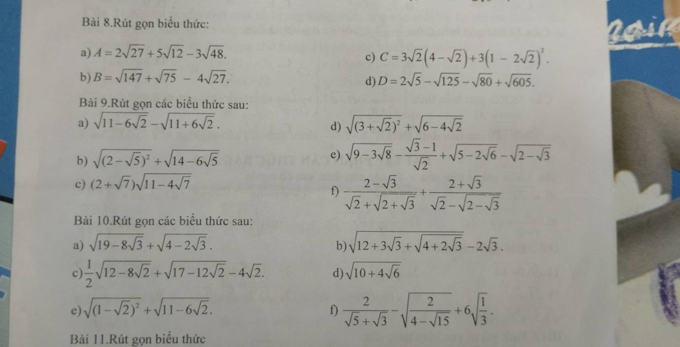 Bài 8.Rút gọn biểu thức:
a) A=2sqrt(27)+5sqrt(12)-3sqrt(48).
c) C=3sqrt(2)(4-sqrt(2))+3(1-2sqrt(2))^2.
b) B=sqrt(147)+sqrt(75)-4sqrt(27). D=2sqrt(5)-sqrt(125)-sqrt(80)+sqrt(605).
d)
Bài 9.Rút gọn các biểu thức sau:
a) sqrt(11-6sqrt 2)-sqrt(11+6sqrt 2). sqrt((3+sqrt 2))^2+sqrt(6-4sqrt 2)
d)
b) sqrt((2-sqrt 5))^2+sqrt(14-6sqrt 5)
e) sqrt(9-3sqrt 8)- (sqrt(3)-1)/sqrt(2) +sqrt(5-2sqrt 6)-sqrt(2-sqrt 3)
c) (2+sqrt(7))sqrt(11-4sqrt 7)
f) frac 2-sqrt(3)sqrt(2)+sqrt(2+sqrt 3)+frac 2+sqrt(3)sqrt(2)-sqrt(2-sqrt 3)
Bài 10.Rút gọn các biểu thức sau:
a) sqrt(19-8sqrt 3)+sqrt(4-2sqrt 3). b) sqrt(12+3sqrt 3)+sqrt(4+2sqrt 3)-2sqrt(3).
c)  1/2 sqrt(12-8sqrt 2)+sqrt(17-12sqrt 2)-4sqrt(2). sqrt(10+4sqrt 6)
d)
e) sqrt((1-sqrt 2))^2+sqrt(11-6sqrt 2). f)  2/sqrt(5)+sqrt(3) -sqrt(frac 2)4-sqrt(15)+6sqrt(frac 1)3.
Bài 11.Rút gọn biểu thức