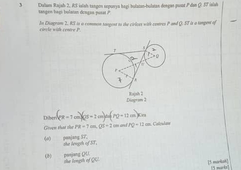 Dalam Rajah 2, RS ialah tangen sepunya bagi bulatan-bulatan dengan pusat P dan Q. ST ialah 
tangen bagi bulatan dengan pusat P
In Diagram 2, RS is a common tangent to the cirlces with centres P and Q. ST is a tangent of 
i i e tr
Rajah 2 
Diagram 2 
Diberi _1(pm)/QS=2cm)da(rQ=12cm)Kira
Given that the PR=7cm, QS=2cm and PQ=12cm. Calculate 
(α) panjang ST, 
the length of ST. 
(b) panjang QU. 
the length of QU. 
[5 markah] 
[5 marks]