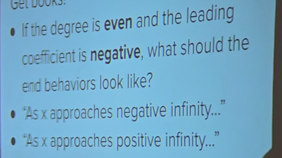 Get books:
If the degree is even and the leading
coefficient is negative, what should the
end behaviors look like?
“As x approaches negative infinity..”
“As x approaches positive infinity..”