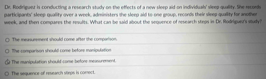 Dr. Rodriguez is conducting a research study on the effects of a new sleep aid on individuals' sleep quality. She records
participants' sleep quality over a week, administers the sleep aid to one group, records their sleep quality for another
week, and then compares the results. What can be said about the sequence of research steps in Dr. Rodriguez's study?
The measurement should come after the comparison.
The comparison should come before manipulation
The manipulation should come before measurement.
The sequence of research steps is correct.