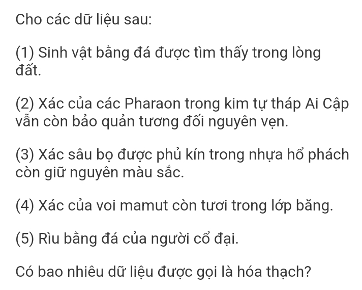 Cho các dữ liệu sau: 
(1) Sinh vật bằng đá được tìm thấy trong lòng 
đất. 
(2) Xác của các Pharaon trong kim tự tháp Ai Cập 
vẫn còn bảo quản tương đối nguyên vẹn. 
(3) Xác sâu bọ được phủ kín trong nhựa hổ phách 
còn giữ nguyên màu sắc. 
(4) Xác của voi mamut còn tươi trong lớp băng. 
(5) Rìu bằng đá của người cổ đại. 
Có bao nhiêu dữ liệu được gọi là hóa thạch?