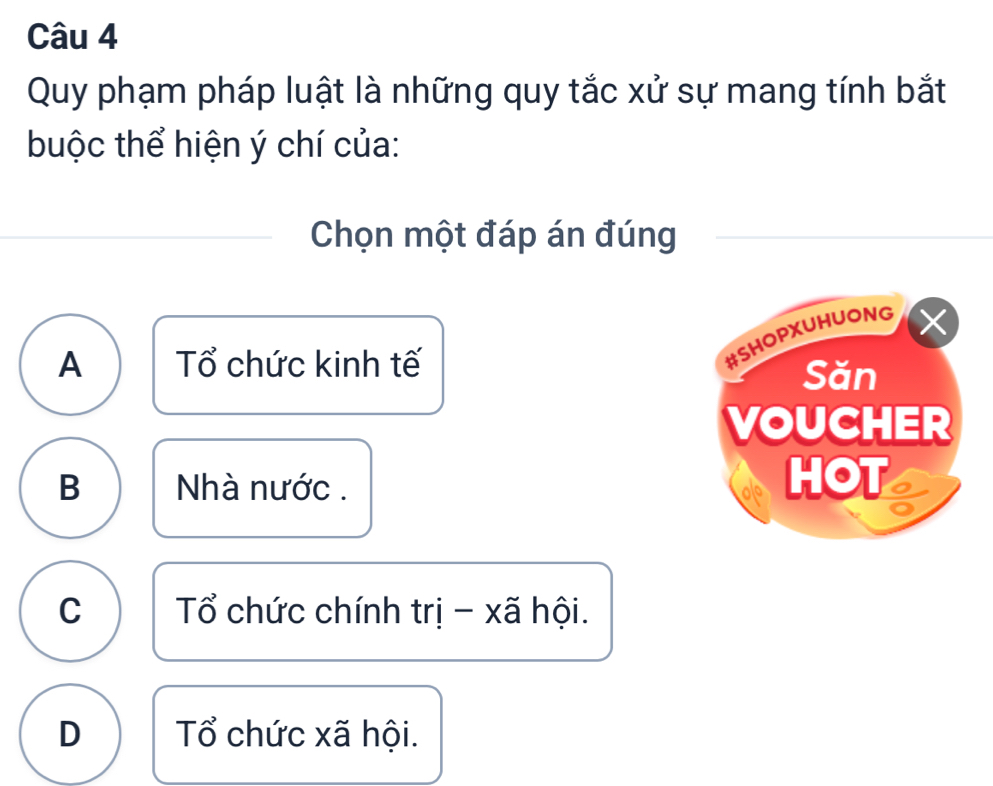 Quy phạm pháp luật là những quy tắc xử sự mang tính bắt
buộc thể hiện ý chí của:
Chọn một đáp án đúng
#SHOPXUHUONG
A Tổ chức kinh tế Săn
VOUCHER
B Nhà nước . HOT a
C Tổ chức chính trị - xã hội.
D Tổ chức xã hội.