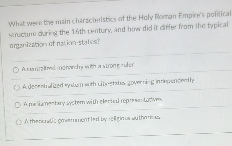 What were the main characteristics of the Holy Roman Empire's political
structure during the 16th century, and how did it differ from the typical
organization of nation-states?
A centralized monarchy with a strong ruler
A decentralized system with city-states governing independently
A parliamentary system with elected representatives
A theocratic government led by religious authorities