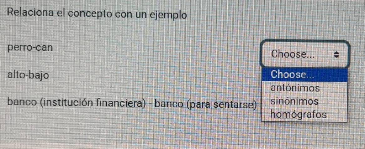 Relaciona el concepto con un ejemplo
perro-can Choose...
alto-bajo Choose...
antónimos
banco (institución financiera) - banco (para sentarse) sinónimos
homógrafos