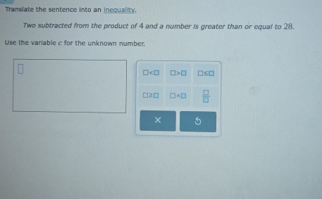 Translate the sentence into an inequality. 
Two subtracted from the product of 4 and a number is greater than or equal to 28. 
Use the variable c for the unknown number.
□ □ >□ □ ≤ □
□ ≥ □ □ * □  □ /□  
× 5