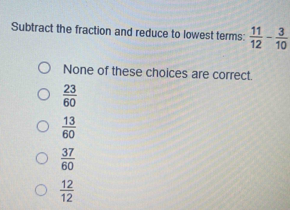 Subtract the fraction and reduce to lowest terms:  11/12 - 3/10 
None of these choices are correct.
 23/60 
 13/60 
 37/60 
 12/12 