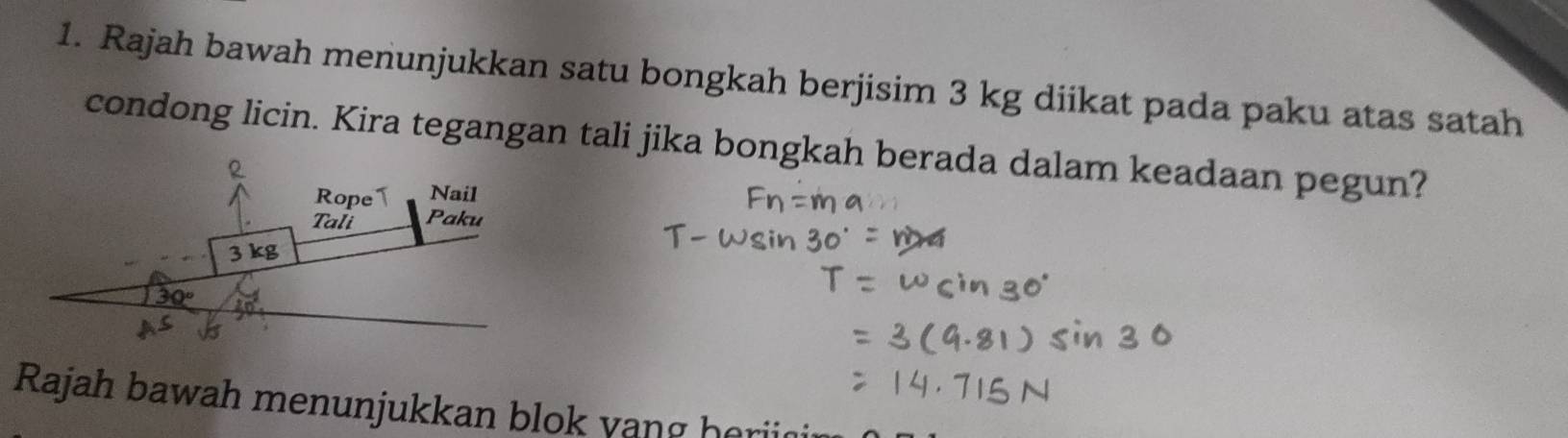 Rajah bawah menunjukkan satu bongkah berjisim 3 kg diikat pada paku atas satah 
condong licin. Kira tegangan tali jika bongkah berada dalam keadaan pegun? 
R 
Rope1 Nail 
Tali Paku
3 kg
30°
Rajah bawah menunjukkan blok vang horii