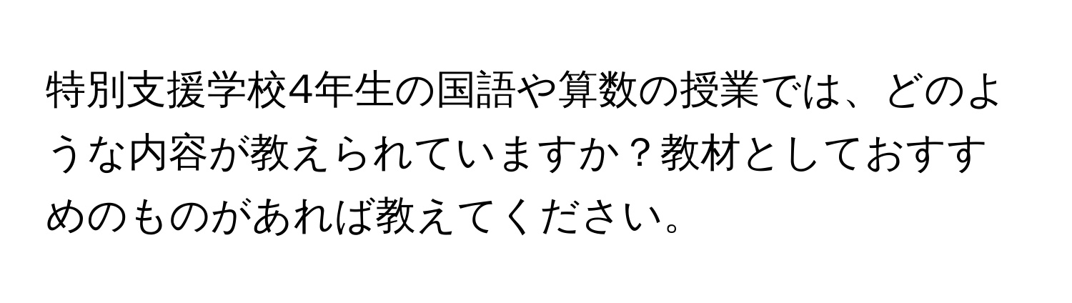 特別支援学校4年生の国語や算数の授業では、どのような内容が教えられていますか？教材としておすすめのものがあれば教えてください。