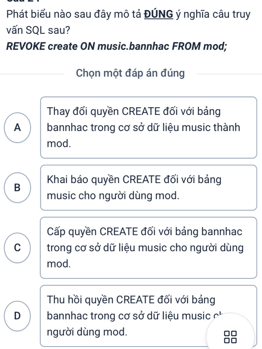 Phát biểu nào sau đây mô tả ĐÚNG ý nghĩa câu truy
vấn SQL sau?
REVOKE create ON music.bannhac FROM mod;
Chọn một đáp án đúng
Thay đổi quyền CREATE đối với bảng
A bannhac trong cơ sở dữ liệu music thành
mod.
Khai báo quyền CREATE đối với bảng
B
music cho người dùng mod.
Cấp quyền CREATE đối với bảng bannhac
C trong cơ sở dữ liệu music cho người dùng
mod.
Thu hồi quyền CREATE đối với bảng
D bannhac trong cơ sở dữ liệu music
người dùng mod.