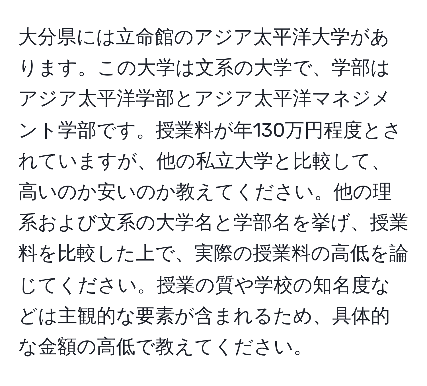 大分県には立命館のアジア太平洋大学があります。この大学は文系の大学で、学部はアジア太平洋学部とアジア太平洋マネジメント学部です。授業料が年130万円程度とされていますが、他の私立大学と比較して、高いのか安いのか教えてください。他の理系および文系の大学名と学部名を挙げ、授業料を比較した上で、実際の授業料の高低を論じてください。授業の質や学校の知名度などは主観的な要素が含まれるため、具体的な金額の高低で教えてください。