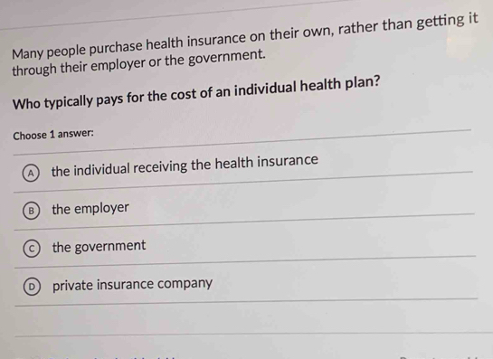 Many people purchase health insurance on their own, rather than getting it
through their employer or the government.
Who typically pays for the cost of an individual health plan?
Choose 1 answer:
the individual receiving the health insurance
the employer
the government
private insurance company