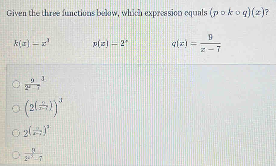 Given the three functions below, which expression equals (pcirc kcirc q)(x) ?
k(x)=x^3
p(x)=2^x
q(x)= 9/x-7 
 9/2^x-7 ^3
(2^((frac 9)x-7))^3
2( 9/x-7 )^3
frac 92^(x^3)-7